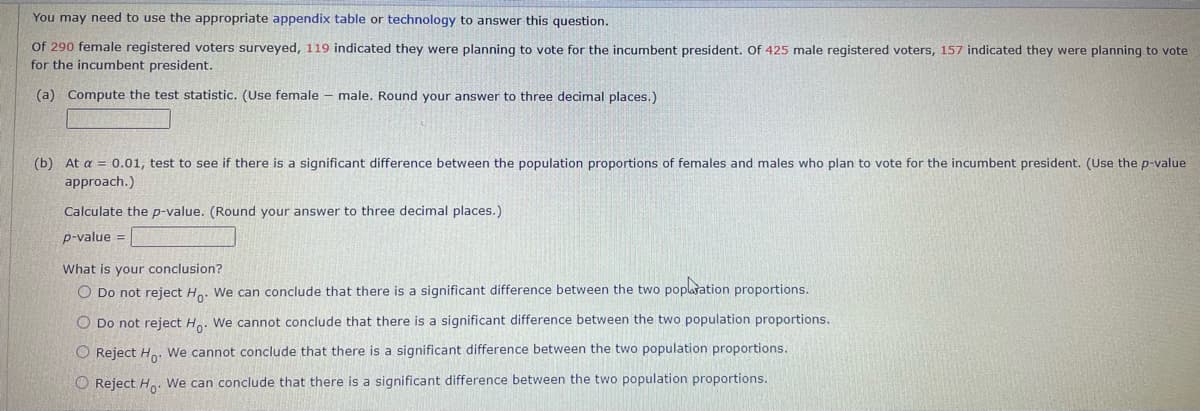 You may need to use the appropriate appendix table or technology to answer this question.
Of 290 female registered voters surveyed, 119 indicated they were planning to vote for the incumbent president. Of 425 male registered voters, 157 indicated they were planning to vote
for the incumbent president.
(a) Compute the test statistic. (Use female male. Round your answer to three decimal places.)
(b) At a = 0.01, test to see if there is a significant difference between the population proportions of females and males who plan to vote for the incumbent president. (Use the p-value
approach.)
Calculate the p-value. (Round your answer to three decimal places.)
p-value =
What is your conclusion?
O Do not reject Ho. We can conclude that there is a significant difference between the two poplation proportions.
O Do not reject Ho. We cannot conclude that there is a significant difference between the two population proportions.
O Reject Ho. We cannot conclude that there is a significant difference between the two population proportions.
O Reject Ho. We can conclude that there is a significant difference between the two population proportions.