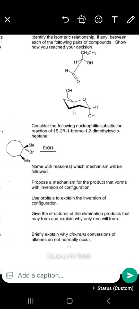 Identify the isomeric relationship, if any, between
each of the following pairs of compounds. Show
how you reached your decision.
ES
CH,CH3
H-
OH
H
OH
OH
Consider the following nucleophilic substitution
reaction of 1S,2R-1-bromo-1,2-dimethylcyclo-
heptane:
Me
ELOH
"Br
Ме
Name with reason(s) which mechanism will be
followed.
Propose a mechanism for the product that vorms
with inversion of configuration.
Use orbitals to explain the inversion of
configuration.
Give the structures of the elimination products that
may form and explain why only one will form.
Briefly explain why cis-trans conversions of
alkenes do not normally occur.
Swipe up for filters
O Add a caption...
> Status (Custom)
