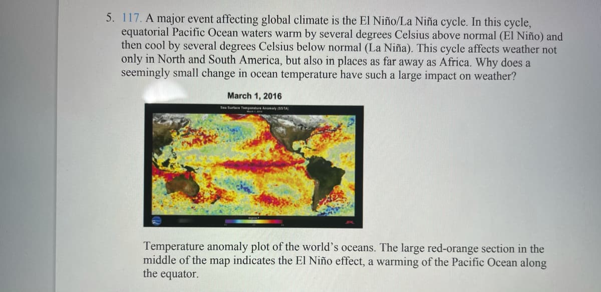 5. 117. A major event affecting global climate is the El Niño/La Niña cycle. In this cycle,
equatorial Pacific Ocean waters warm by several degrees Celsius above normal (El Niño) and
then cool by several degrees Celsius below normal (La Niña). This cycle affects weather not
only in North and South America, but also in places as far away as Africa. Why does a
seemingly small change in ocean temperature have such a large impact on weather?
March 1, 2016
Sea Surtace Tenpeatue Anomaly STA
Temperature anomaly plot of the world's oceans. The large red-orange section in the
middle of the map indicates the El Niño effect, a warming of the Pacific Ocean along
the equator.
