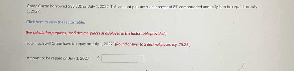 Crane Curtin borrowed $33,300 on July 1, 2022. This amount plus accrued interest at 8% compounded annually is to be repaid on July
1, 2027.
Click here to view the factor table.
(For calculation purposes, use 5 decimal places as displayed in the factor table provided.)
How much will Crane have to repay on July 1, 2027? (Round answer to 2 decimal places, e.g.25.25.)
Amount to be repaid on July 1, 2027
2$
