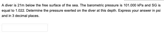 A diver is 21m below the free surface of the sea. The barometric pressure is 101.000 kPa and SG is
equal to 1.022. Determine the pressure exerted on the diver at this depth. Express your answer in psi
and in 3 decimal places.
