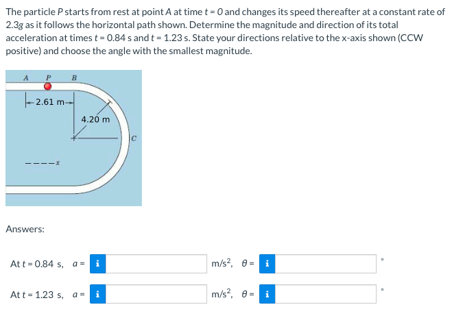 The particle P starts from rest at point A at time t = 0 and changes its speed thereafter at a constant rate of
2.3g as it follows the horizontal path shown. Determine the magnitude and direction of its total
acceleration at times t = 0.84 s and t = 1.23 s. State your directions relative to thex-axis shown (CCW
positive) and choose the angle with the smallest magnitude.
B
- 2.61 m-
4.26 m
Answers:
Att = 0.84 s, a =
m/s?, e =
At t = 1.23 s,
a =
i
m/s?, e =
