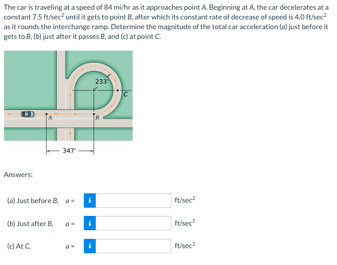 The car is traveling at a speed of 84 mi/hr as it approaches point A. Beginning at A, the car decelerates at a
constant 7.5 ft/sec? until it gets to point B, after which its constant rate of decrease of speed is 4.0 ft/sec?
as it rounds the interchange ramp. Determine the magnitude of the total car acceleration (a) just before it
gets to B, (b) just after it passes B, and (c) at point C.
233
B
347'
Answers:
(a) Just before B, a =
ft/sec2
(b) Just after B,
a =
ft/sec?
(c) At C,
a =
ft/sec2
