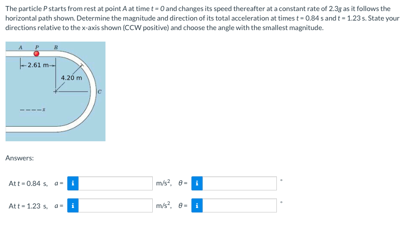 The particle P starts from rest at point A at time t = 0 and changes its speed thereafter at a constant rate of 2.3g as it follows the
horizontal path shown. Determine the magnitude and direction of its total acceleration at times t = 0.84 s and t = 1.23 s. State your
directions relative to the x-axis shown (CCW positive) and choose the angle with the smallest magnitude.
- 2.61 m-
4.26 m
Answers:
Att= 0.84 s, a =
i
m/s?, e =
i
Att = 1.23 s, a =
m/s?, e
i
