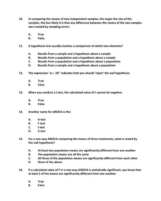 In comparing the means of two independent samples, the larger the size of the
samples, the less likely it is that any difference between the means of the two samples
was created by sampling errors.
10.
A.
True
В.
False
11.
A hypothesis test usually involves a comparison of which two elements?
A.
Results from a sample and a hypothesis about a sample
В.
Results from a population and a hypothesis about a sample
C.
Results from a population and a hypothesis about a population
Results from a sample and a hypothesis about a population
D.
12.
The expression "p < .05" indicates that you should 'reject' the null hypothesis.
A.
True
В.
False
13.
When you conduct a ttest, the calculated value of t cannot be negative.
A.
True
В.
False
14.
Another name for ANOVA is the:
A.
A test
F test
t test
V test
В.
C.
D.
For a one-way ANOVA comparing the means of three treatments, what is stated by
the null hypothesis?
15.
A.
At least two population means are significantly different from one another
The population means are all the same
В.
C.
All three of the population means are significantly different from each other
None of the above
D.
If a calculated value of F in a one-way ANOVA is statistically significant, you know that
at least 2 of the means are significantly different from one another.
16.
A.
True
В.
False
