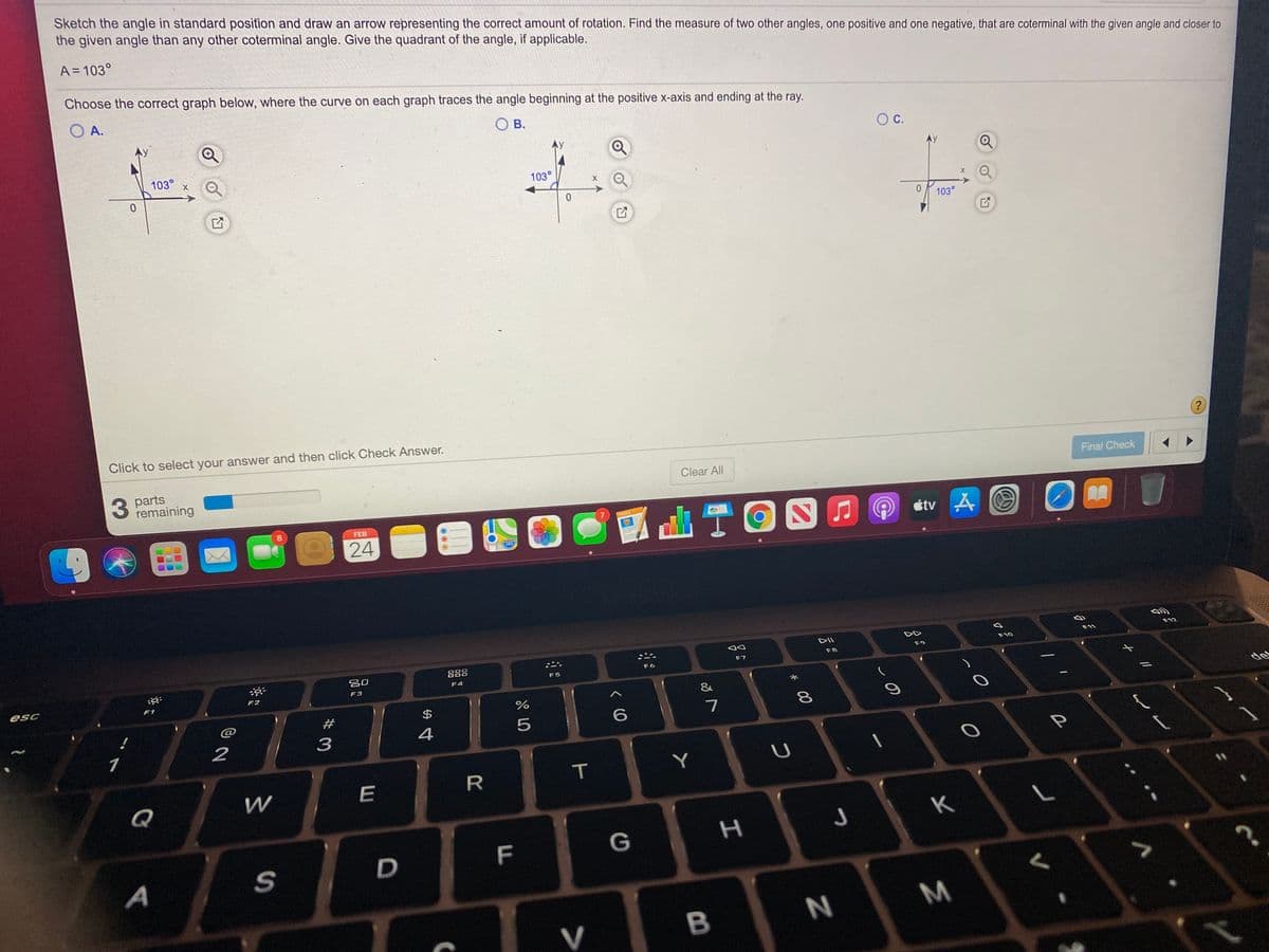 Sketch the angle in standard position and draw an arrow representing the correct amount of rotation. Find the measure of two other angles, one positive and one negative, that are coterminal with the given angle and closer to
the given angle than any other coterminal angle. Give the quadrant of the angle, if applicable.
A = 103°
Choose the correct graph below, where the curve on each graph traces the angle beginning at the positive x-axis and ending at the ray.
O A.
O B.
OC.
103°
103°
103°
Click to select your answer and then click Check Answer.
?
Final Check
parts
remaining
Clear All
山TON0
PAGES
O étv A O
8.
FEB
24
F12
DII
F10
F9
F8
888
F7
吕口
F6
F5
F4
F3
esc
F1
F2
&
de
#
$
7
1
2
Y
R
Q
K
F
G
D
A
V
B
* 00
T
LO
