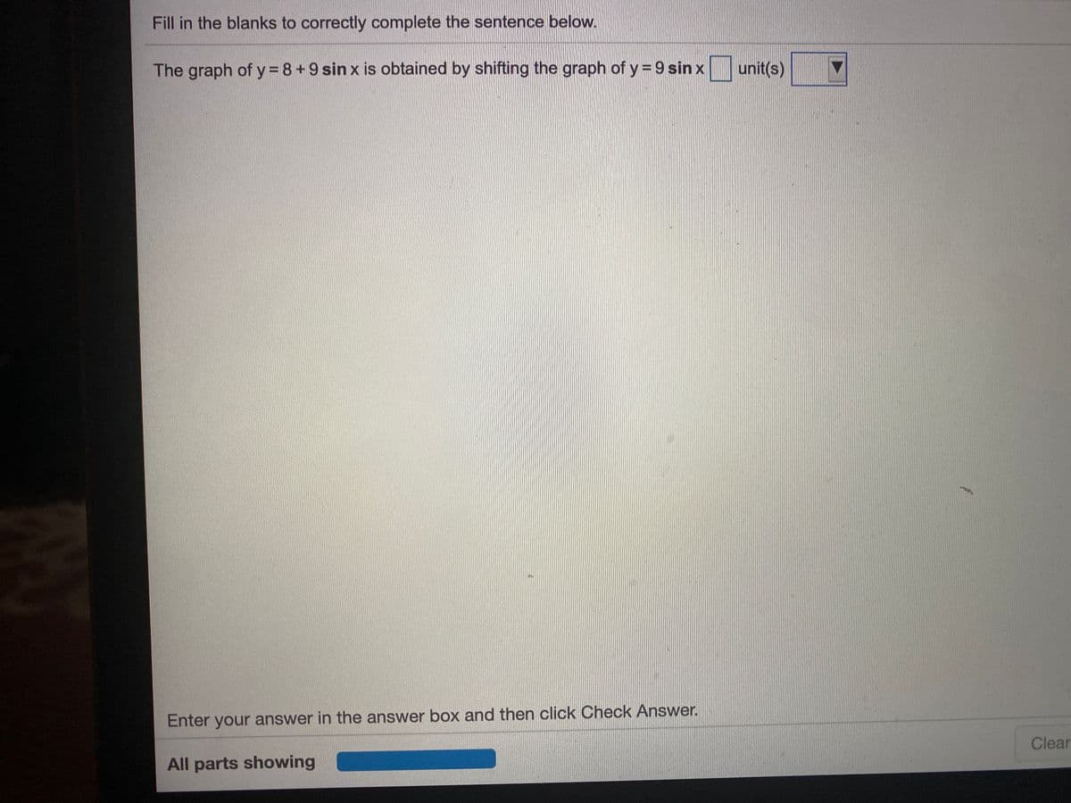 Fill in the blanks to correctly complete the sentence below.
The graph of y 8+9 sin x is obtained by shifting the graph of y = 9 sin x
unit(s)
Enter your answer in the answer box and then click Check Answer.
Clear
All parts showing
