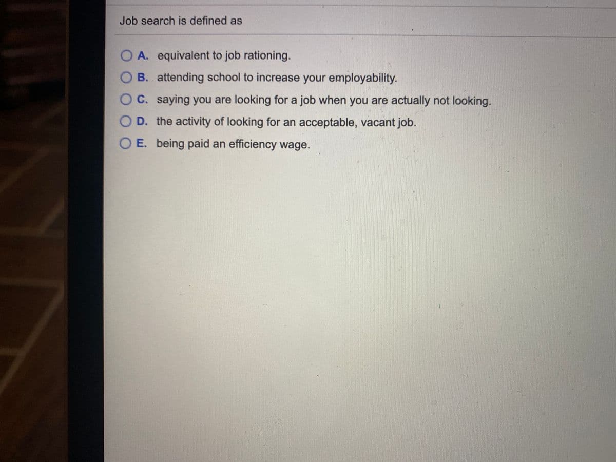 Job search is defined as
O A. equivalent to job rationing.
O B. attending school to increase your employability.
OC. saying you are looking for a job when you are actually not looking.
O D. the activity of looking for an acceptable, vacant job.
O E. being paid an efficiency wage.
