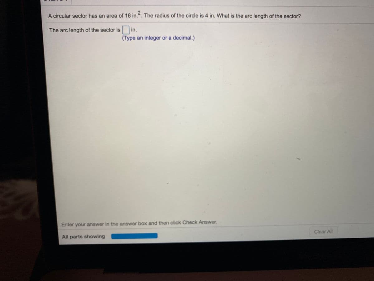 A circular sector has an area of 16 in.". The radius of the circle is 4 in. What is the arc length of the sector?
The arc length of the sector is in.
(Type an integer or a decimal.)
Enter your answer in the answer box and then click Check Answer.
Clear All
All parts showing
