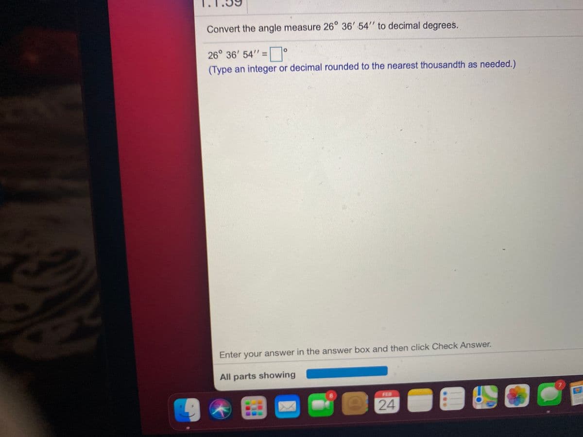 Convert the angle measure 26° 36' 54" to decimal degrees.
26° 36' 54" =
(Type an integer or decimal rounded to the nearest thousandth as needed.)
Enter your answer in the answer box and then click Check Answer.
All parts showing
FEB
24
