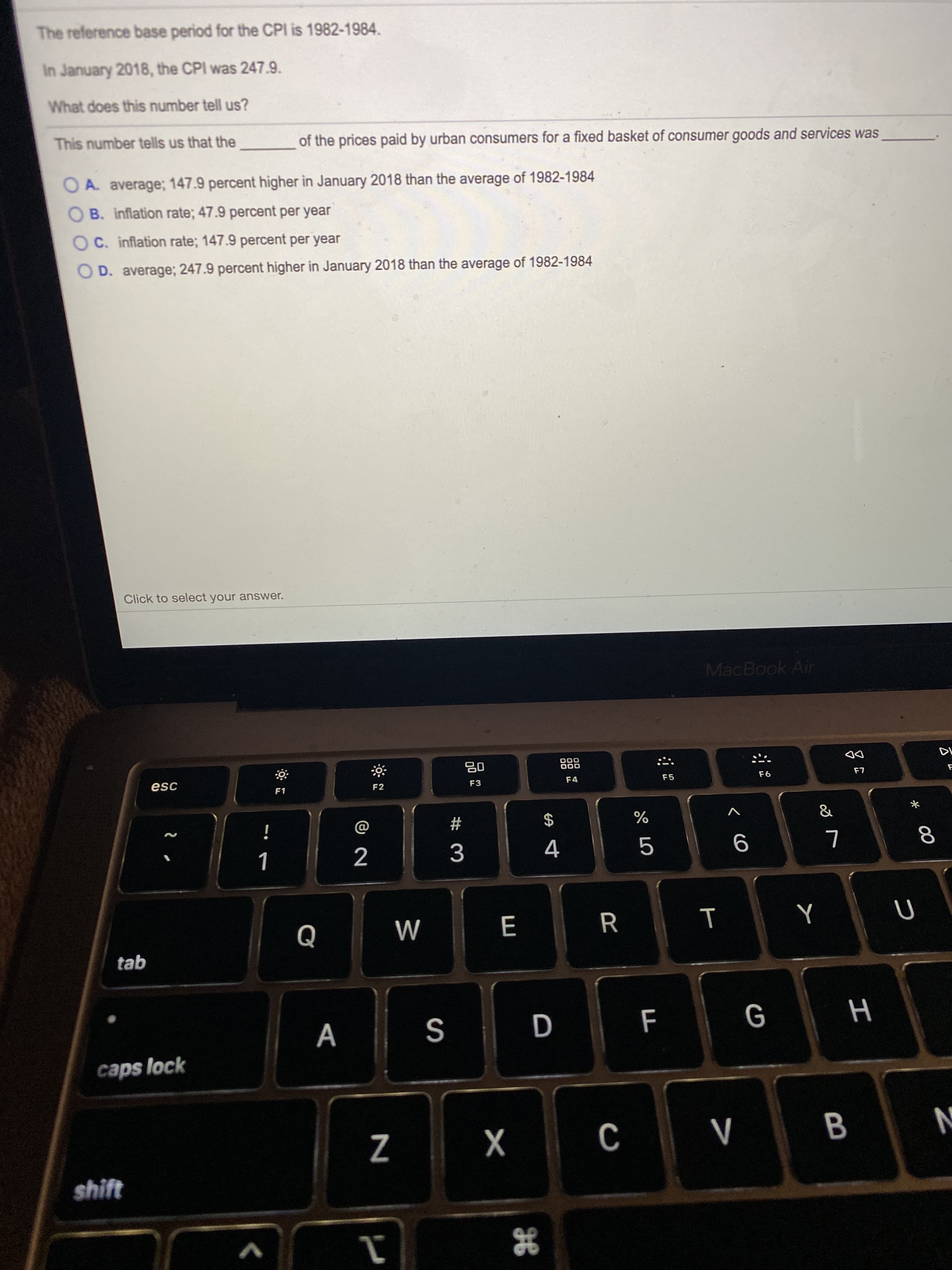 The reference base period for the CPI is 1982-1984.
In January 2018, the CPI was 247.9.
What does this number tell us?
This number tells us that the
of the prices paid by urban consumers for a fixed basket of consumer goods and services was
O A average; 147.9 percent higher in January 2018 than the average of 1982-1984
B. inflation rate; 47.9 percent per year
OC. inflation rate; 147.9 percent per year
O D. average; 247.9 percent higher in January 2018 than the average of 1982-1984
