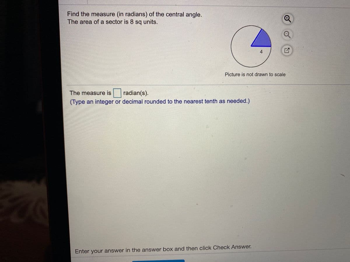 Find the measure (in radians) of the central angle.
The area of a sector is 8 sq units.
4
Picture is not drawn to scale
The measure is
radian(s).
(Type an integer or decimal rounded to the nearest tenth as needed.)
Enter your answer in the answer box and then click Check Answer.
