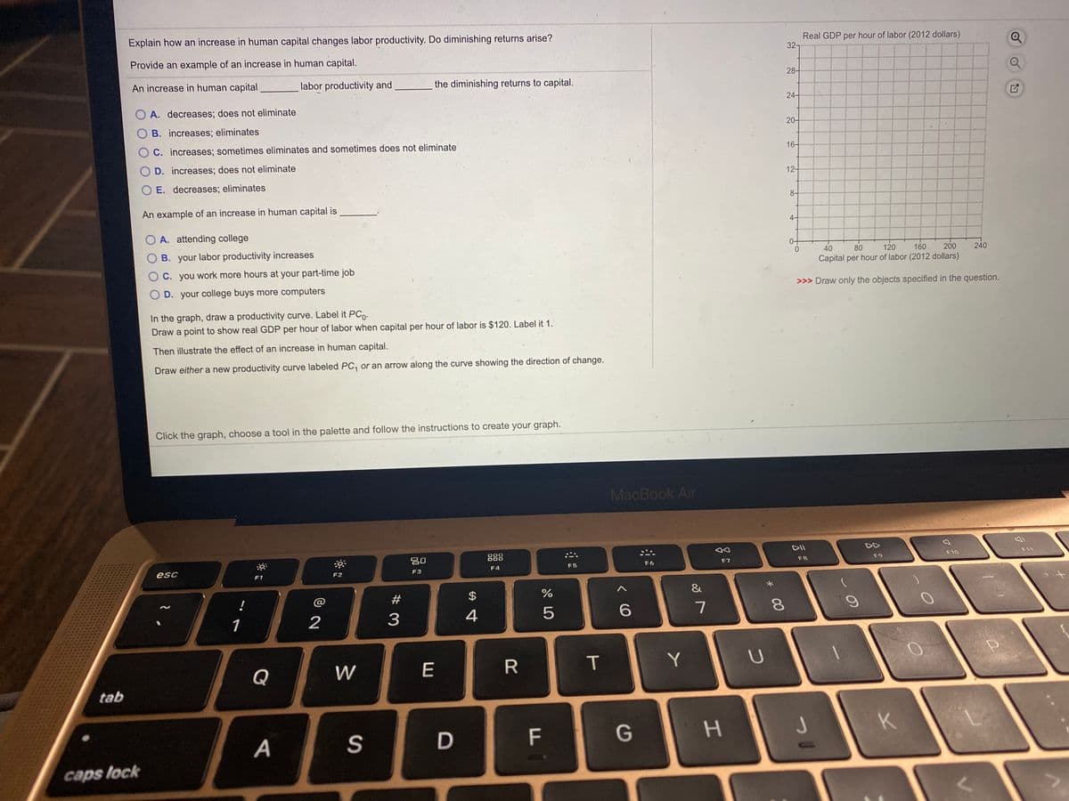 Explain how an increase in human capital changes labor productivity. Do diminishing returns arise?
Real GDP per hour of labor (2012 dollars)
32-
Provide an example of an increase in human capital.
28-
An increase in human capital
labor productivity and
the diminishing returns to capital.
24-
O A. decreases; does not eliminate
O B. increases; eliminates
20-
O C. increases; sometimes eliminates and sometimes does not eliminate
16-
O D. increases; does not eliminate
12-
E. decreases; eliminates
8-
An example of an increase in human capital is
4-
O A. attending college
OB. your labor productivity increases
40
0.
80
120
160
200
240
Capital per hour of labor (2012 dollars)
O C. you work more hours at your part-time job
D. your college buys more computers
>>> Draw only the objects specified in the question.
In the graph, draw a productivity curve. Label it PCo.
Draw a point to show real GDP per hour of labor when capital per hour of labor is $120. Label it 1.
Then illustrate the effect of an increase in human capital.
Draw either a new productivity curve labeled PC, or an arrow along the curve showing the direction of change.
Click the graph, choose a tool in the palette and follow the instructions to create your graph.
MacBook Air
DII
DD
20
888
F10
F11
F6
F7
F8
F9
esc
F3
F4
F5
F1
F2
#
$
%
&
!
1
2
3
4
5
7
Q
W
E
R
T
tab
F
G
H.
K
А
caps lock
* 00
