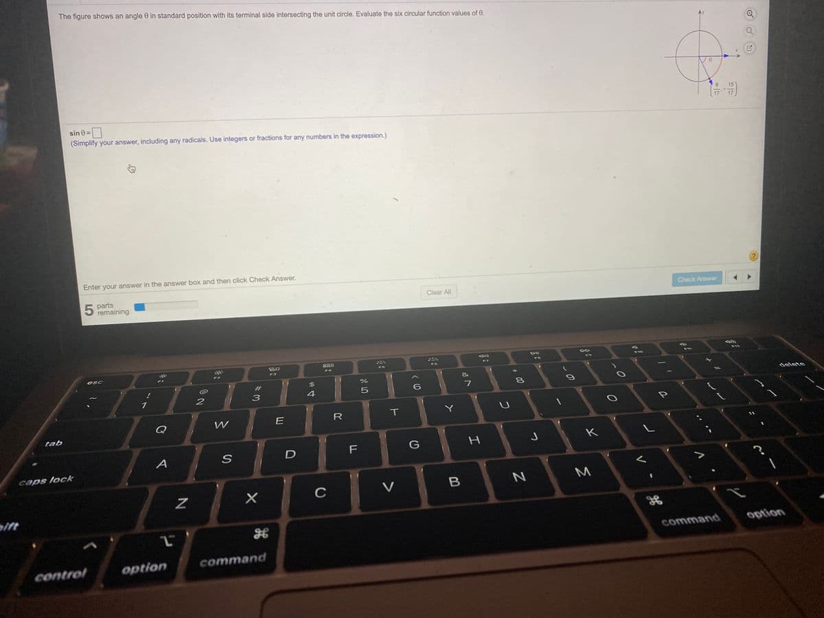 The figure shows an angle 0 in standard position with its terminal side intersecting the unit circle. Evaluate the six circular function values of 0.
8.
15
sin 0 =|
(Simplify your answer, including any radicals. Use integers or fractions for any numbers in the expression.)
Enter your answer in the answer box and then click Check Answer.
Check Answer
parts
remaining
Clear All
吕0
888
F10
F8
F9
F6
F7
F4
F5
esc
F2
F3
F1
delete
4
1
R
T
U
Q
E
tab
K
F
G
A
caps lock
C
V
B
ift
option
command
option
command
control
BE
* 00
I
身
