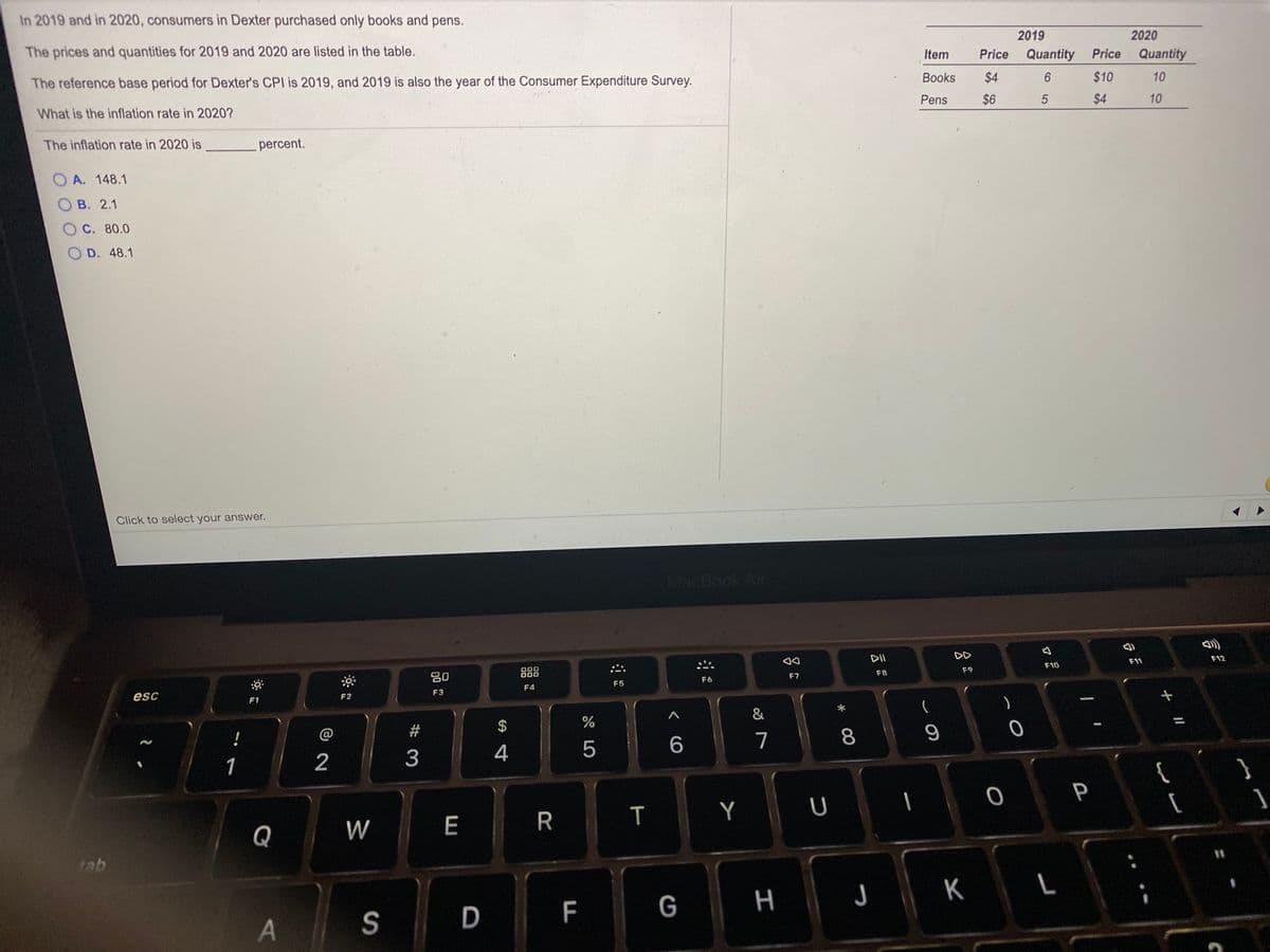 In 2019 and in 2020, consumers in Dexter purchased only books and pens.
2019
2020
The prices and quantities for 2019 and 2020 are listed in the table.
Item
Price
Quantity
Price
Quantity
Books
$4
6.
$10
10
The reference base period for Dexter's CPI is 2019, and 2019 is also the year of the Consumer Expenditure Survey.
Pens
$6
$4
10
What is the inflation rate in 2020?
The inflation rate in 2020 is
percent.
O A. 148.1
Ов. 2.1
OC. 80.0
D. 48.1
Click to select your answer.
MacBook Air
DII
DD
F12
F11
F10
F9
F8
20
F6
F7
F5
F4
F3
esc
F1
F2
!
@
23
$
7
8
2
3
4
5
1
{
P
E
R
T
Y
Q
W
%3D
tab
L
F
G H
S
+ II
