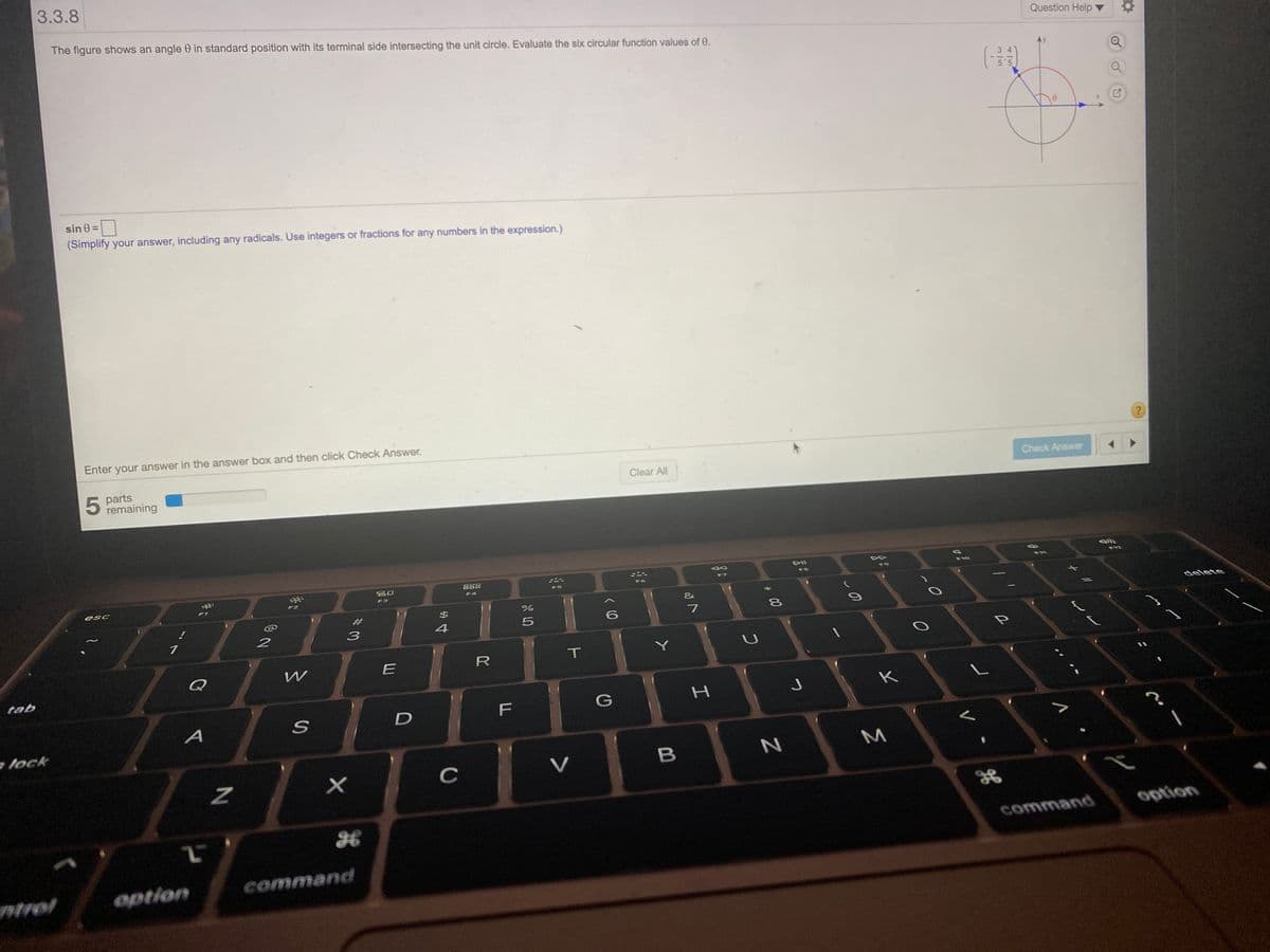 3.3.8
The figure shows an angle 0 in standard position with its terminal side intersecting the unit circle. Evaluate the six circular function values of 0.
Question Help
sin 0 =
(Simplify your answer, including any radicals. Use integers or fractions for any numbers in the expression.)
Enter your answer in the answer box and then click Check Answer.
Check Answer
parts
remaining
Clear All
DII
F12
888
F10
FB
吕0
F6
F4
esc
F3
F1
&
#
%24
delete
8
3
4
Y
R
Q
tab
K
F
lock
C
V
option
command
wtrol
option
command
315
# 00
I
