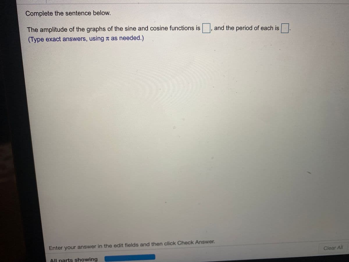 Complete the sentence below.
The amplitude of the graphs of the sine and cosine functions is
(Type exact answers, using a as needed.)
and the period of each is
Enter your answer in the edit fields and then click Check Answer.
Clear All
All parts showing
