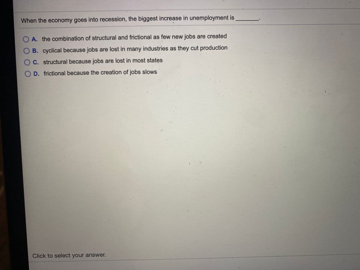 When the economy goes into recession, the biggest increase in unemployment is
O A. the combination of structural and frictional as few new jobs are created
B. cyclical because jobs are lost in many industries as they cut production
O C. structural because jobs are lost in most states
O D. frictional because the creation of jobs slows
Click to select your answer.
