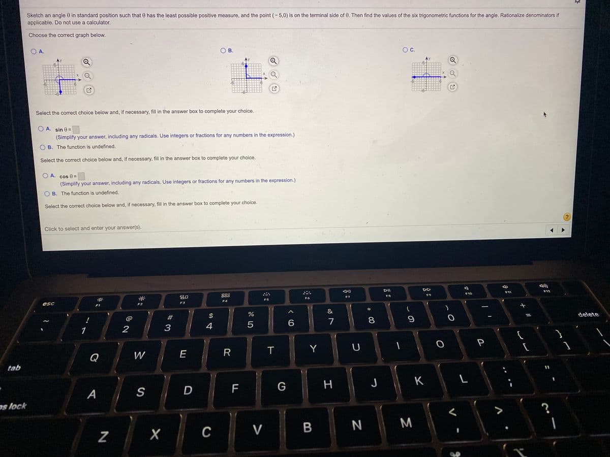 Sketch an angle 0 in standard position such that 0 has the least possible positive measure, and the point (-5,0) is on the terminal side of 0. Then find the values of the six trigonometric functions for the angle. Rationalize denominators if
applicable. Do not use a calculator.
Choose the correct graph below.
O A.
В.
OC.
-6
9.
-6
6.
Select the correct choice below and, if necessary, fill in the answer box to complete your choice.
O A. sin 0=
(Simplify your answer, including any radicals. Use integers or fractions for any numbers in the expression.)
O B. The function is undefined.
Select the correct choice below and, if necessary, fill in the answer box to complete your choice.
O A.
cos =
(Simplify your answer, including any radicals. Use integers or fractions for any numbers in the expression.)
O B. The function is undefined.
Select the correct choice below and, if necessary, fill in the answer box to complete your choice.
?
Click to select and enter your answer(s).
DII
DD
000
吕0
888
F10
F11
F12
F6
F7
F8
F9
esc
F4
F5
F1
F2
F3
&
!
@
#
$
2
3
4
6.
7
8.
delete
1
{
Q
W
E
T
Y
tab
D
F
G
H
K
A
os lock
C
V
B
M
