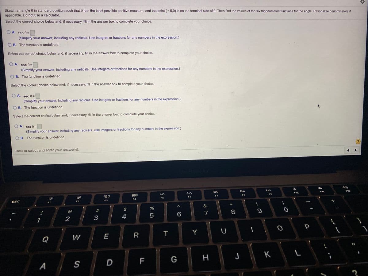 Sketch an angle 0 in standard position such that 0 has the least possible positive measure, and the point (- 5,0) is on the terminal side of 0. Then find the values of the six trigonometric functions for the angle. Rationalize denominators if
applicable. Do not use a calculator.
Select the correct choice below and, if necessary, fill in the answer box to complete your choice.
A. tan 0 =
(Simplify your answer, including any radicals. Use integers or fractions for any numbers in the expression.)
B. The function is undefined.
Select the correct choice below and, if necessary, fill in the answer box to complete your choice.
O A. csc 0 =
(Simplify your answer, including any radicals. Use integers or fractions for any numbers in the expression.)
O B. The function is undefined.
Select the correct choice below and, if necessary, fill in the answer box to complete your choice.
O A. sece =
(Simplify your answer, including any radicals. Use integers or fractions for any numbers in the expression.)
O B. The function is undefined.
Select the correct choice below and, if necessary, fill in the answer box to complete your choice.
O A. cot 0 =
(Simplify your answer, including any radicals. Use integers or fractions for any numbers in the expression.)
O B. The function is undefined.
?
Click to select and enter your answer(s).
aCBook Ar
DII
DD
吕0
888
F11
F12
F10
F6
F7
F8
F9
F5
esc
F2
F3
F4
F1
&
@
$
4
7
8
1
2
{
P
Q
W
E
Y
G
つ
K
A
S
D
エ
F
%#3
