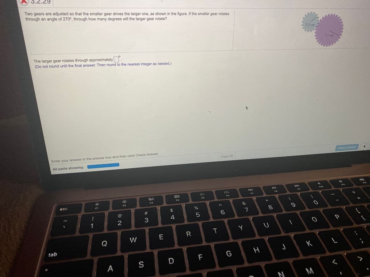 3.2.29
Two gears are adjusted so that the smaller gear drives the larger one, as shown in the figure. If the smaller gear rotates
through an angle of 270°, through how many degrees will the larger gear rotate?
3.5 cm
7.3 cm
The larger gear rotates through approximately..
(Do not round until the final answer. Then round to the nearest integer as needed.)
Enter your answer in the answer box and then click Check Answer.
All parts showing
Clear All
Check Answer
DII
20
888
F10
F11
F12
F7
F8
F9
F5
F6
esc
F3
F4
F1
F2
&
#
!
%3D
5
8.
1
3
Y
Q
W
E
tab
K
F
G
S
N
M
I
T
%24
