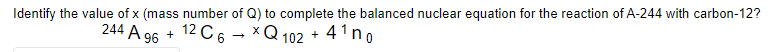 Identify the value of x (mass number of Q) to complete the balanced nuclear equation for the reaction of A-244 with carbon-12?
244 A 96 + 12 C6
X
Q102 +4¹ no