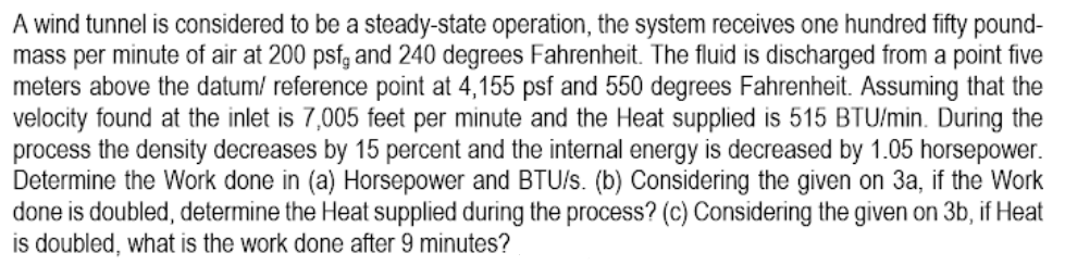 A wind tunnel is considered to be a steady-state operation, the system receives one hundred fifty pound-
mass per minute of air at 200 psfg and 240 degrees Fahrenheit. The fluid is discharged from a point five
meters above the datum/ reference point at 4,155 psf and 550 degrees Fahrenheit. Assuming that the
velocity found at the inlet is 7,005 feet per minute and the Heat supplied is 515 BTU/min. During the
process the density decreases by 15 percent and the internal energy is decreased by 1.05 horsepower.
Determine the Work done in (a) Horsepower and BTU/s. (b) Considering the given on 3a, if the Work
done is doubled, determine the Heat supplied during the process? (c) Considering the given on 3b, if Heat
is doubled, what is the work done after 9 minutes?
