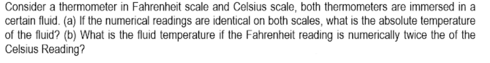 Consider a thermometer in Fahrenheit scale and Celsius scale, both thermometers are immersed in a
certain fluid. (a) If the numerical readings are identical on both scales, what is the absolute temperature
of the fluid? (b) What is the fluid temperature if the Fahrenheit reading is numerically twice the of the
Celsius Reading?
