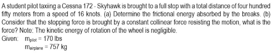 A student pilot taxiing a Cessna 172 - Skyhawk is brought to a full stop with a total distance of four hundred
fifty meters from a speed of 16 knots. (a) Determine the frictional energy absorbed by the breaks. (b)
Consider that the stopping force is brought by a constant collinear force resisting the motion, what is the
force? Note: The kinetic energy of rotation of the wheel is negligible.
Given: mpilot = 170 lbs
Mairplane = 757 kg
