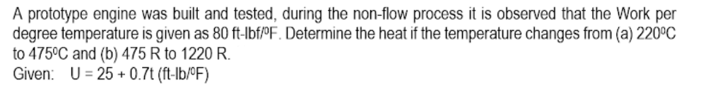 A prototype engine was built and tested, during the non-flow process it is observed that the Work per
degree temperature is given as 80 ft-Ibf/°F. Determine the heat if the temperature changes from (a) 220°C
to 475°C and (b) 475 R to 1220R.
Given: U= 25 + 0.7t (ft-lb/ºF)
