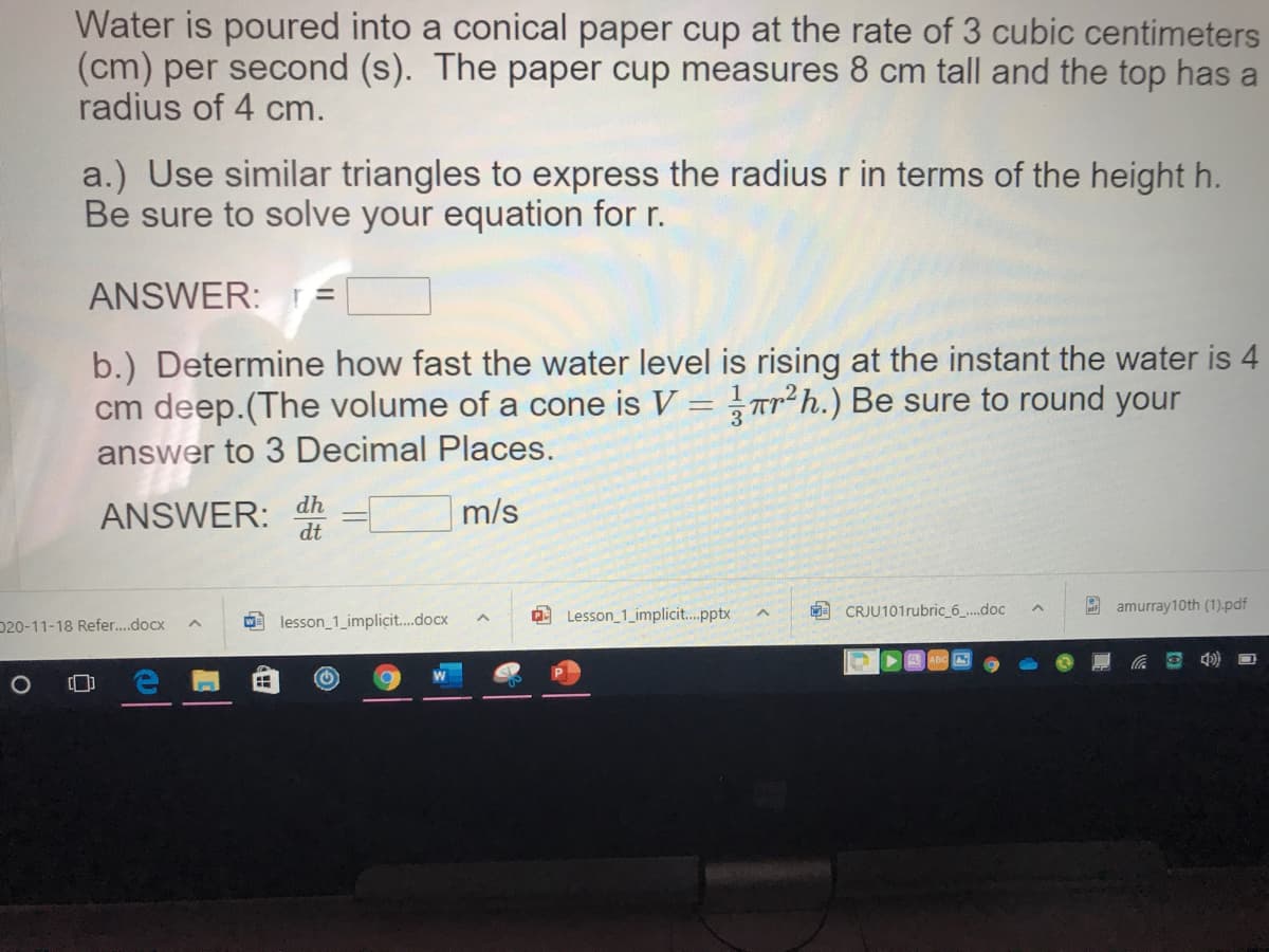 Water is poured into a conical paper cup at the rate of 3 cubic centimeters
(cm) per second (s). The paper cup measures 8 cm tall and the top has a
radius of 4 cm.
a.) Use similar triangles to express the radius r in terms of the height h.
Be sure to solve your equation for r.
ANSWER:
b.) Determine how fast the water level is rising at the instant the water is 4
cm deep.(The volume of a cone is V = Tr²h.) Be sure to round your
answer to 3 Decimal Places.
ANSWER:
dt
dh
m/s
O Lesson_1_implicit.pptx
CRJU101rubric 6_.doc
2 amurray10th (1).pdf
D20-11-18 Refer..docx
O lesson_1_implicit.docx
