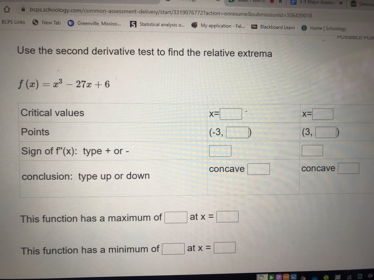 E 3-5 Major Assessr
Desmos
A bcps.schoology.com/common-assessment-delivery/start/3319076772?action=Donresume&submissionld%3306439018
BCPS Links
New Tab
O Greenville, Mississi...
S Statistical analysis o..
My application - Fal..
Bb Blackboard Learn
S Home | Schoology
POSSIBLE POIP
Use the second derivative test to find the relative extrema
f (x) = x - 27x + 6
Critical values
Points
(-3,
(3,
Sign of f"(x): type + or -
concave
concave
conclusion: type up or down
at x =
This function has a maximum of
at x =
This function has a minimum of
