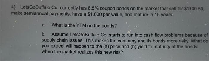 4) LetsGoBuffalo Co. currently has 8.5% coupon bonds on the market that sell for $1130.50,
make semiannual payments, have a $1,000 par value, and mature in 15 years.
What is the YTM on the bonds?
b.
Assume LetsGoBuffalo Co. starts to run into cash flow problems because of
supply chain issues. This makes the company and its bonds more risky. What do
you expect will happen to the (a) price and (b) yield to maturity of the bonds
when the market realizes this new risk?
a.