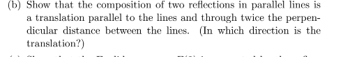 (b) Show that the composition of two reflections in parallel lines is
a translation parallel to the lines and through twice the perpen-
dicular distance between the lines. (In which direction is the
translation?)