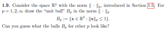 1.9. Consider the space R2 with the norm ||- ||p, introduced in Section [1.5 For
p = 1,2,00 draw the "unit ball" B, in the norm || ||p
B₂ := {x € R² : ||x||p ≤ 1}.
Can you guess what the balls Bp for other p look like?