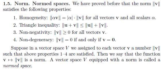 1.5. Norm. Normed spaces. We have proved before that the norm ||v||
satisfies the following properties:
1. Homogeneity: ||av|| = |a|-||v|| for all vectors v and all scalars a.
2. Triangle inequality: ||u+v|| ≤ ||u|| + ||v||.
3. Non-negativity: ||v|| ≥0 for all vectors v.
4. Non-degeneracy: ||v|| = 0 if and only if v = 0.
Suppose in a vector space V we assigned to each vector v a number ||v||
such that above properties 1-4 are satisfied. Then we say that the function
v → ||v|| is a norm. A vector space V equipped with a norm is called a
normed space.