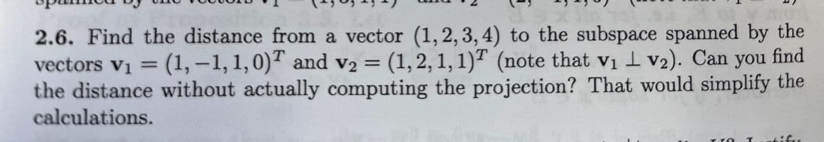 find
2.6. Find the distance from a vector (1,2,3,4) to the subspace spanned by the
vectors v₁ = (1,-1, 1, 0) and v2 = (1, 2, 1, 1)T (note that v₁v₂). Can you
the distance without actually computing the projection? That would simplify the
calculations.
difer