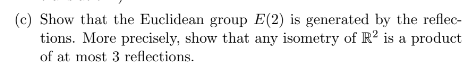 (c) Show that the Euclidean group E(2) is generated by the reflec-
tions. More precisely, show that any isometry of R2 is a product
of at most 3 reflections.