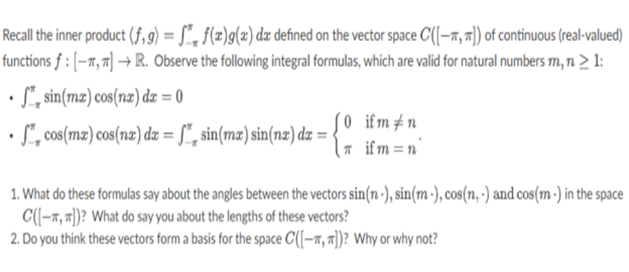 Recall the inner product (f,g) = S, f(x)g(x) dx defined on the vector space C([-]) of continuous (real-valued)
functions f : [-, π] → R. Observe the following integral formulas, which are valid for natural numbers m, n > 1:
• sin(ma) cos(nx) dx = 0
(0
cos(mx) cos(nx) dx = sin(mx) sin(nx) dx =
ifm #n
| if m=n
1. What do these formulas say about the angles between the vectors sin(n.), sin(m.), cos(n.) and cos(m.) in the space
C([-])? What do say you about the lengths of these vectors?
2. Do you think these vectors form a basis for the space C([-,])? Why or why not?