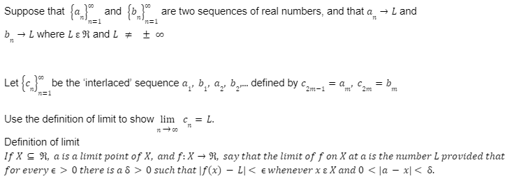 Suppose that {a} and {b} are two sequences of real numbers, and that a → L and
n=1
n=1
b → L where L & R and L = ± co
Let {} be the 'interlaced' sequence a, b, a, ¹... defined by C2m-1 = am² C2m = bm
n=1
Use the definition of limit to show lim c = L.
11 → 00
Definition of limit
If X ≤ R, a is a limit point of X, and f: X → R, say that the limit of f on X at a is the number L provided that
for every e > 0 there is a 8 > 0 such that f(x) L < € whenever xe X and 0 < |ax| < 8.