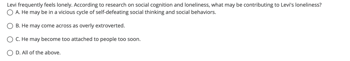 Levi frequently feels lonely. According to research on social cognition and loneliness, what may be contributing to Levi's loneliness?
O A. He may be in a vicious cycle of self-defeating social thinking and social behaviors.
B. He may come across as overly extroverted.
O C. He may become too attached to people too soon.
O D. All of the above.
