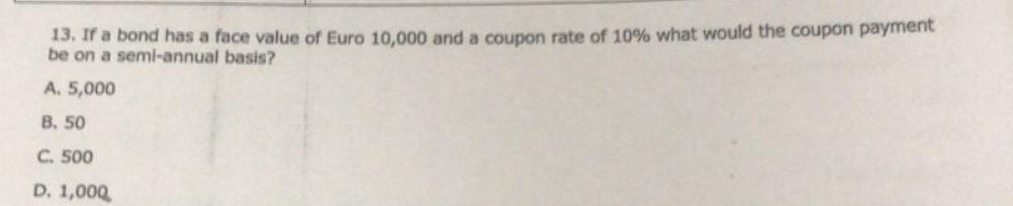 13. If a bond has a face value of Euro 10,000 and a coupon rate of 10% what would the coupon payment
be on a semi-annual basis?
A. 5,000
B. 50
C. 500
D. 1,000
