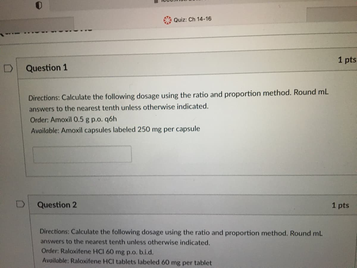 Quiz: Ch 14-16
1 pts
Question 1
Directions: Calculate the following dosage using the ratio and proportion method. Round mL
answers to the nearest tenth unless otherwise indicated.
Order: Amoxil 0.5 g p.o. q6h
Available: Amoxil capsules labeled 250 mg per capsule
Question 2
1 pts
Directions: Calculate the following dosage using the ratio and proportion method. Round mL
answers to the nearest tenth unless otherwise indicated.
Order: Raloxifene HCI 60 mg p.o. b.i.d.
Available: Raloxifene HCI tablets labeled 60 mg per tablet
