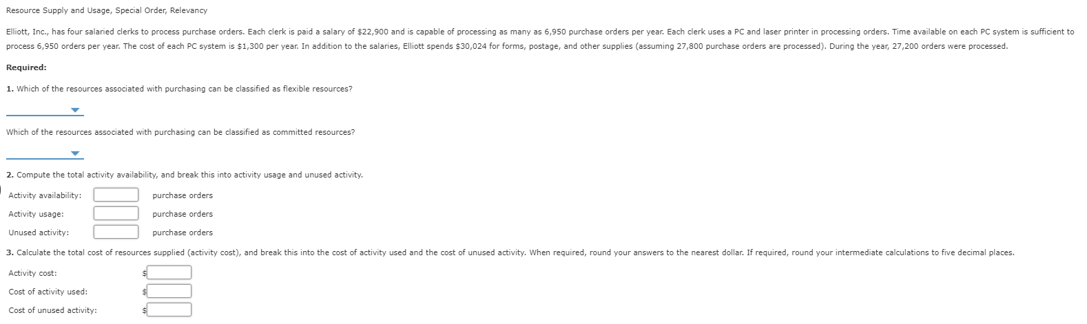 Resource Supply and Usage, Special Order, Relevancy
Elliott, Inc., has four salaried clerks to process purchase orders. Each clerk is paid a salary of $22,900 and is capable of processing as many as 6,950 purchase orders per year. Each clerk uses a PC and laser printer in processing orders. Time available on each PC system is sufficient to
process 6,950 orders per year. The cost of each PC system is $1,300 per year. In addition to the salaries, Elliott spends $30,024 for forms, postage, and other supplies (assuming 27,800 purchase orders are processed). During the year, 27,200 orders were processed
Required:
1. Which of the resources associated with purchasing can be classified as flexible resources?
Which of the resources associated with purchasing can be classified as committed resources?
2. Compute the total activity availability, and break this into activity usage and unused activity.
Activity availability:
purchase orders
Activity usage:
purchase orders
Unused activity:
purchase orders
3. Calculate the total cost of resources supplied (activity cost), and break this into the cost of activity used and the cost of unused activity. When required, round your answers to the nearest dollar. If required, round your intermediate calculations to five decimal places
Activity cost:
Cost of activity used:
Cost of unused activity:
