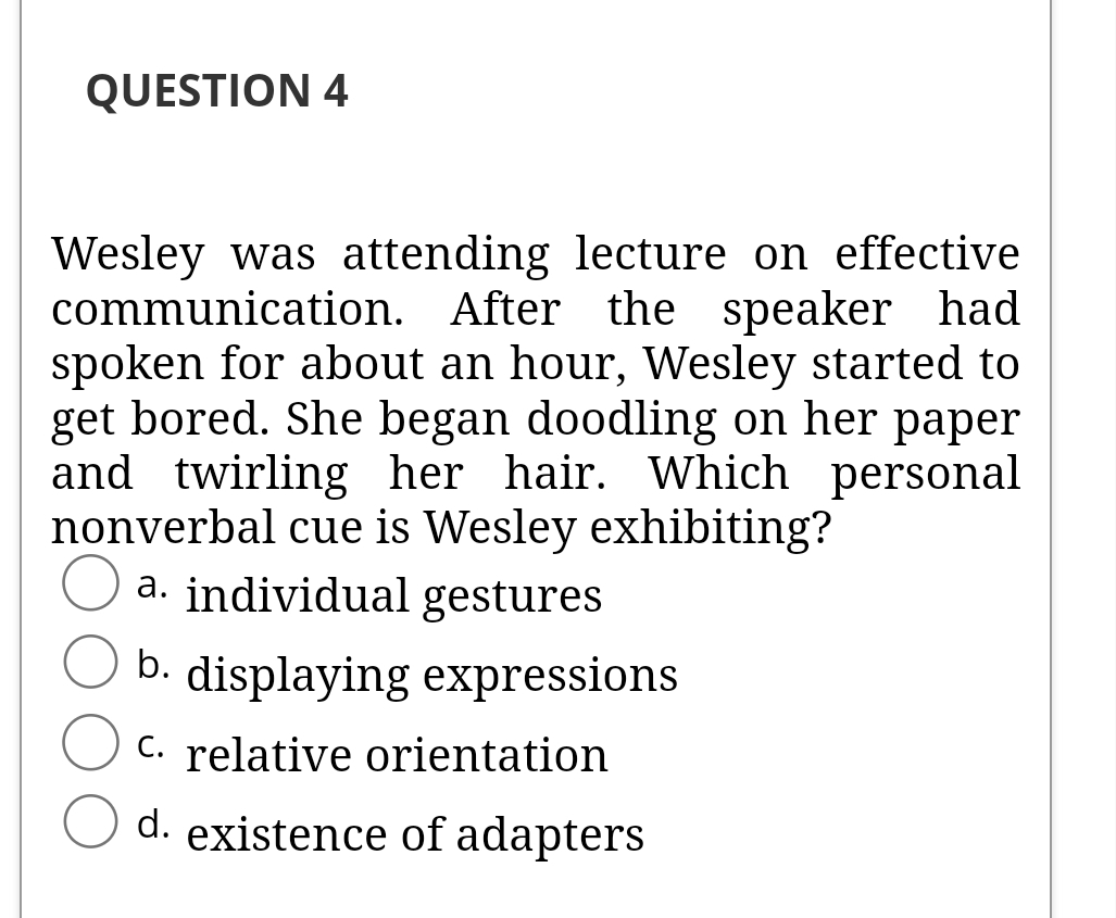 QUESTION 4
Wesley was attending lecture on effective
communication. After the speaker had
spoken for about an hour, Wesley started to
get bored. She began doodling on her paper
and twirling her hair. Which personal
nonverbal cue is Wesley exhibiting?
a. individual gestures
b.
displaying expressions
C. relative orientation
d. existence of adapters
