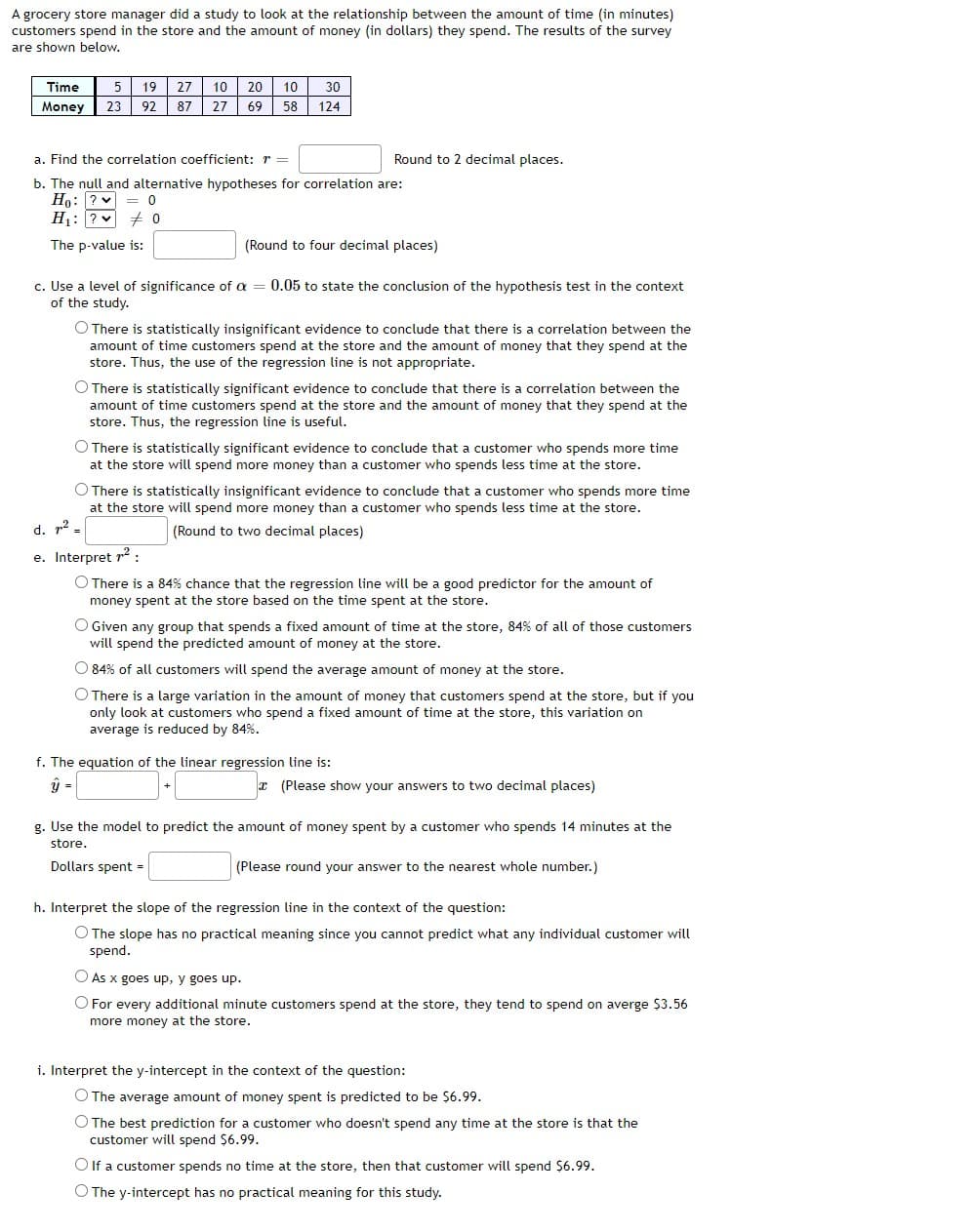 A grocery store manager did a study to look at the relationship between the amount of time (in minutes)
customers spend in the store and the amount of money (in dollars) they spend. The results of the survey
are shown below.
Time
19
27
10
20
10
30
Money
23
92
87
27
69
58
124
a. Find the correlation coefficient: r =
Round to 2 decimal places.
b. The null and alternative hypotheses for correlation are:
Ho: ? = 0
H1: ? + 0
The p-value is:
(Round to four decimal places)
c. Use a level of significance of a = 0.05 to state the conclusion of the hypothesis test in the context
of the study.
O There is statistically insignificant evidence to conclude that there is a correlation between the
amount of time customers spend at the store and the amount of money that they spend at the
store. Thus, the use of the regression line is not appropriate.
O There is statistically significant evidence to conclude that there is a correlation between the
amount of time customers spend at the store and the amount of money that they spend at the
store. Thus, the regression line is useful.
O There is statistically significant evidence to conclude that a customer who spends more time
at the store will spend more money than a customer who spends less time at the store.
O There is statistically insignificant evidence to conclude that a customer who spends more time
at the store will spend more money than a customer who spends less time at the store.
d. r2
(Round to two decimal places)
e. Interpret r2 :
O There is a 84% chance that the regression line will be a good predictor for the amount of
money spent at the store based on the time spent at the store.
O Given any group that spends a fixed amount of time at the store, 84% of all of those customers
will spend the predicted amount of money at the store.
O 84% of all customers will spend the average amount of money at the store.
O There is a large variation in the amount of money that customers spend at the store, but if you
only look at customers who spend a fixed amount of time at the store, this variation on
average is reduced by 84%.
f. The equation of the linear regression line is:
=
x (Please show your answers to two decimal places)
g. Use the model to predict the amount of money spent by a customer who spends 14 minutes at the
store.
Dollars spent =
(Please round your answer to the nearest whole number.)
h. Interpret the slope of the regression line in the context of the question:
O The slope has no practical meaning since you cannot predict what any individual customer will
spend.
O As x goes up, y goes up.
O For every additional minute customers spend at the store, they tend to spend on averge $3.56
more money at the store.
i. Interpret the y-intercept in the context of the question:
O The average amount of money spent is predicted to be $6.99.
O The best prediction for a customer who doesn't spend any time at the store is that the
customer will spend $6.99.
O If a customer spends no time at the store, then that customer will spend $6.99.
O The y-intercept has no practical meaning for this study.
