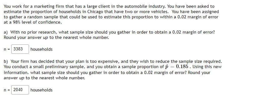 You work for a marketing firm that has a large client in the automobile industry. You have been asked to
estimate the proportion of households in Chicago that have two or more vehicles. You have been assigned
to gather a random sample that could be used to estimate this proportion to within a 0.02 margin of error
at a 98% level of confidence.
a) With no prior research, what sample size should you gather in order to obtain a 0.02 margin of error?
Round your answer up to the nearest whole number.
n = 3383 households
b) Your firm has decided that your plan is too expensive, and they wish to reduce the sample size required.
You conduct a small preliminary sample, and you obtain a sample proportion of p = 0.185. Using this new
information. what sample size should you gather in order to obtain a 0.02 margin of error? Round your
answer up to the nearest whole number.
n = 2040
households
