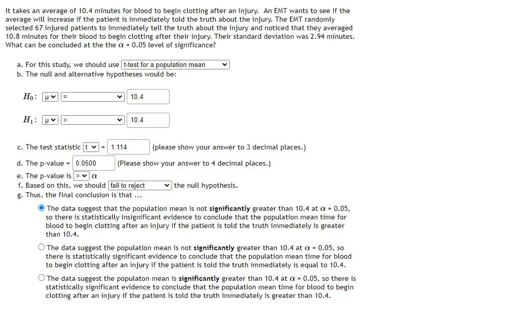 It takes an average of 10.4 minutes for blood to begin clotting after
average will increase if the patient is immediately told the truth about the injury. The EMT randomly
selected 67 injured patients to immediately tell the truth about the injury and noticed that they averaged
10.8 minutes for their blood to begin clotting after their injury. Their standard deviation was 2.94 minutes.
What can be concluded at the the a = 0.05 level of significance?
injury. An EMT wants to see if the
a. For this study, we should use t-test for a population mean
b. The null and alternative hypotheses would be:
Ho: uv=
10.4
H: pv|>
10.4
c. The test statistic t v = 1.114
(please show your answer to 3 decimal places.)
d. The p-value =0.0500
(Please show your answer to 4 decimal places.)
e. The p-value is >va
f. Based on this, we should fail to reject
g. Thus, the final conclusion is that ...
v the null hypothesis.
O The data suggest that the population mean is not significantly greater than 10.4 at a = 0.05,
so there is statistically insignificant evidence to conclude that the population mean time for
blood to begin clotting after an injury if the patient is told the truth immediately is greater
than 10.4.
O The data suggest the population mean is not significantly greater than 10.4 at a = 0.05, so
there is statistically significant evidence to conclude that the population mean time for blood
to begin clotting after an injury if the patient is told the truth immediately is equal to 10.4.
O The data suggest the populaton mean is significantly greater than 10.4 at a = 0.05, so there is
statistically significant evidence to conclude that the population mean time for blood to begin
clotting after an injury if the patient is told the truth immediately is greater than 10.4.
