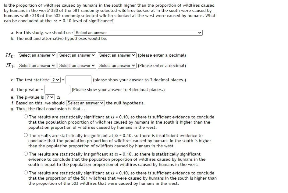 Is the proportion of wildfires caused by humans in the south higher than the proportion of wildfires caused
by humans in the west? 380 of the 581 randomly selected wildfires looked at in the south were caused by
humans while 318 of the 503 randomly selected wildfires looked at the west were caused by humans. What
can be concluded at the a = 0.10 level of significance?
a. For this study, we should use Select an answer
b. The null and alternative hypotheses would be:
Ho: Select an answer v Select an answer
Select an answer v (please enter a decimal)
Hj: Select an answer
Select an answer vSelect an answer v (Please enter a decimal)
c. The test statistic ? v
(please show your answer to 3 decimal places.)
d. The p-value =
(Please show your answer to 4 decimal places.)
e. The p-value is ? a
f. Based on this, we should Select an answer
g. Thus, the final conclusion is that ...
|the null hypothesis.
O The results are statistically significant at a = 0.10, so there is sufficient evidence to conclude
that the population proportion of wildfires caused by humans in the south is higher than the
population proportion of wildfires caused by humans in the west.
O The results are statistically insignificant at a = 0.10, so there is insufficient evidence to
conclude that the population proportion of wildfires caused by humans in the south is higher
than the population proportion of wildfires caused by humans in the west.
O The results are statistically insignificant at a = 0.10, so there is statistically significant
evidence to conclude that the population proportion of wildfires caused by humans in the
south is equal to the population proportion of wildfires caused by humans in the west.
O The results are statistically significant at a = 0.10, so there is sufficient evidence to conclude
that the proportion of the 581 wildfires that were caused by humans in the south is higher than
the proportion of the 503 wildfires that were caused by humans in the west.
