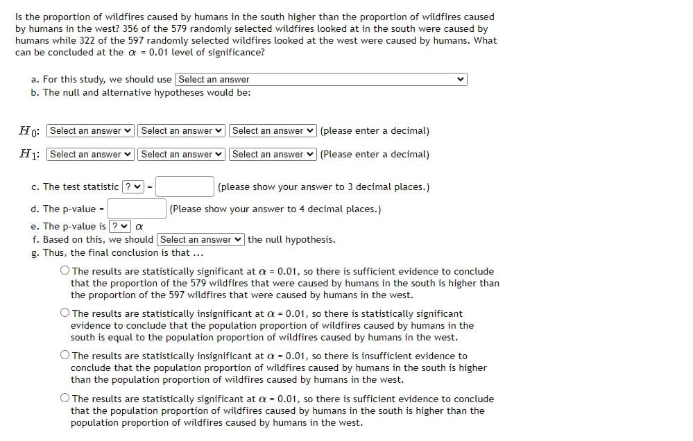 Is the proportion of wildfires caused by humans in the south higher than the proportion of wildfires caused
by humans in the west? 356 of the 579 randomly selected wildfires looked at in the south were caused by
humans while 322 of the 597 randomly selected wildfires looked at the west were caused by humans. What
can be concluded at the a = 0.01 level of significance?
a. For this study, we should use Select an answer
b. The null and alternative hypotheses would be:
Hn: Select an answer v
Select an answer v
Select an answer v (please enter a decimal)
Hj: Select an answer v Select an answer v Select an answer v (Please enter a decimal)
c. The test statistic ? v=
(please show your answer to 3 decimal places.)
d. The p-value =
(Please show your answer to 4 decimal places.)
e. The p-value is ? v a
f. Based on this, we should Select an answer v the null hypothesis.
g. Thus, the final conclusion is that ...
O The results are statistically significant at a = 0.01, so there is sufficient evidence to conclude
that the proportion of the 579 wildfires that were caused by humans in the south is higher than
the proportion of the 597 wildfires that were caused by humans in the west.
O The results are statistically insignificant at a = 0.01, so there is statistically significant
evidence to conclude that the population proportion of wildfires caused by humans in the
south is equal to the population proportion of wildfires caused by humans in the west.
O The results are statistically insignificant at a = 0.01, so there is insufficient evidence to
conclude that the population proportion of wildfires caused by humans in the south is higher
than the population proportion of wildfires caused by humans in the west.
O The results are statistically significant at a = 0.01, so there is sufficient evidence to conclude
that the population proportion of wildfires caused by humans in the south is higher than the
population proportion of wildfires caused by humans in the west.
